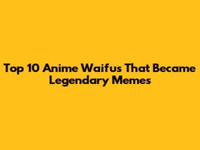 Top 10 Anime Waifus That Became Legendary Memes