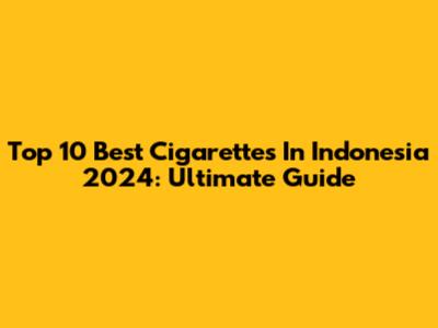 Top 10 Best Cigarettes In Indonesia 2024: Ultimate Guide