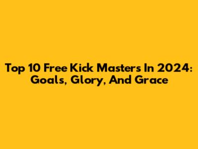 Top 10 Free Kick Masters In 2024: Goals, Glory, And Grace