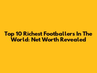 Top 10 Richest Footballers In The World: Net Worth Revealed