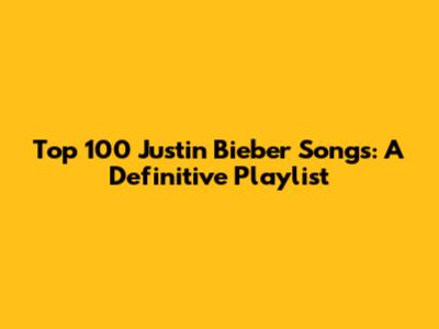 Top 100 Justin Bieber Songs: A Definitive Playlist