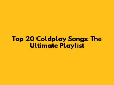 Top 20 Coldplay Songs: The Ultimate Playlist