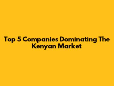 Top 5 Companies Dominating The Kenyan Market