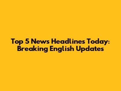 Top 5 News Headlines Today: Breaking English Updates