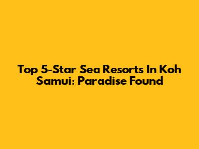 Top 5-Star Sea Resorts In Koh Samui: Paradise Found