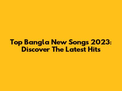 Top Bangla New Songs 2023: Discover The Latest Hits