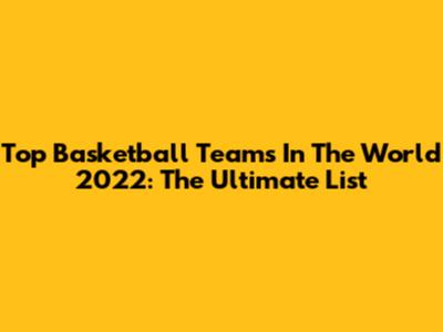 Top Basketball Teams In The World 2022: The Ultimate List