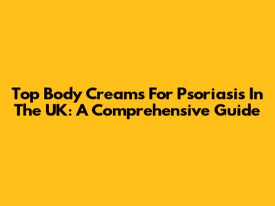 Top Body Creams For Psoriasis In The UK: A Comprehensive Guide