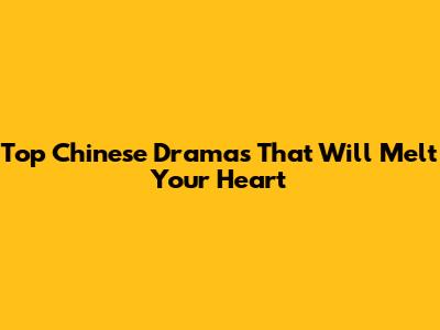 Top Chinese Dramas That Will Melt Your Heart