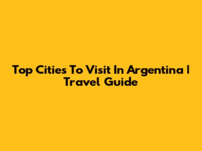Top Cities To Visit In Argentina | Travel Guide