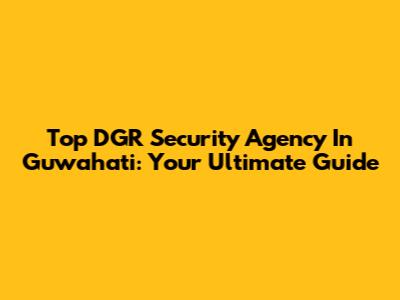 Top DGR Security Agency In Guwahati: Your Ultimate Guide