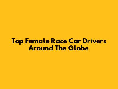 Top Female Race Car Drivers Around The Globe