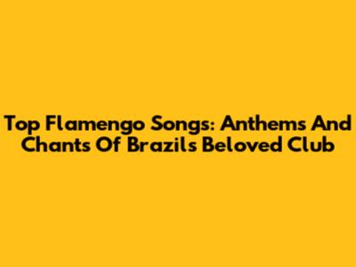 Top Flamengo Songs: Anthems And Chants Of Brazil's Beloved Club