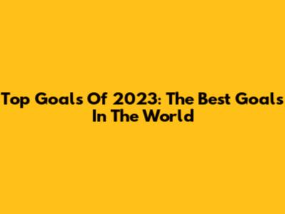 Top Goals Of 2023: The Best Goals In The World