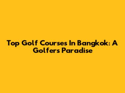 Top Golf Courses In Bangkok: A Golfer's Paradise