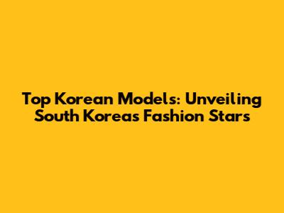 Top Korean Models: Unveiling South Korea's Fashion Stars