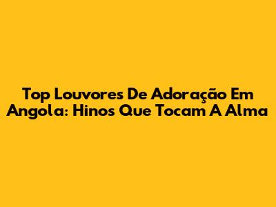 Top Louvores De Adoração Em Angola: Hinos Que Tocam A Alma