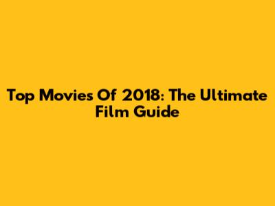 Top Movies Of 2018: The Ultimate Film Guide