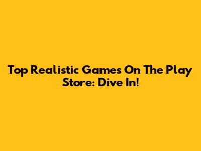 Top Realistic Games On The Play Store: Dive In!