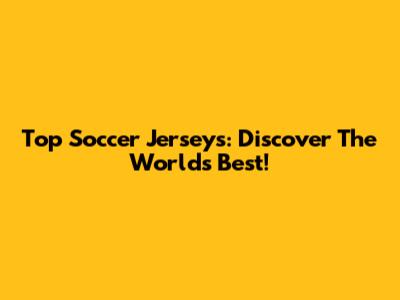 Top Soccer Jerseys: Discover The World's Best!