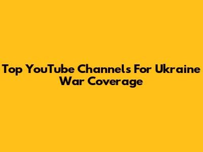 Top YouTube Channels For Ukraine War Coverage