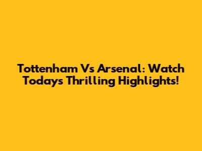 Tottenham Vs Arsenal: Watch Today's Thrilling Highlights!