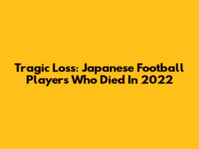 Tragic Loss: Japanese Football Players Who Died In 2022