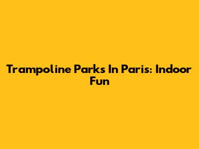 Trampoline Parks In Paris: Indoor Fun