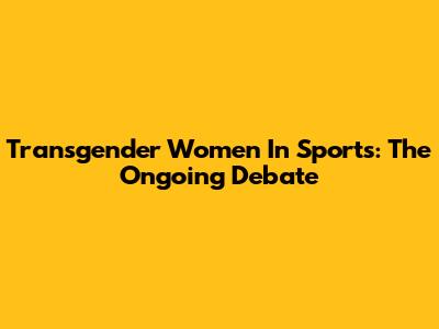 Transgender Women In Sports: The Ongoing Debate