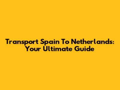 Transport Spain To Netherlands: Your Ultimate Guide