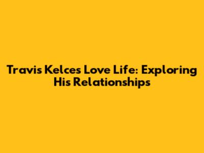 Travis Kelce's Love Life: Exploring His Relationships