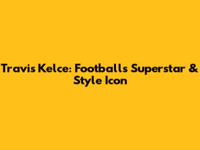 Travis Kelce: Football's Superstar & Style Icon