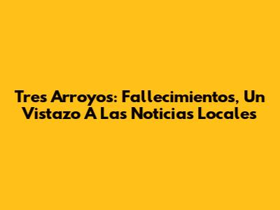 Tres Arroyos: Fallecimientos, Un Vistazo A Las Noticias Locales
