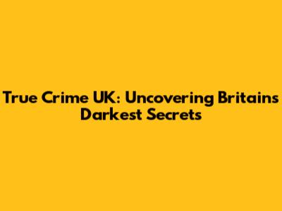 True Crime UK: Uncovering Britain's Darkest Secrets