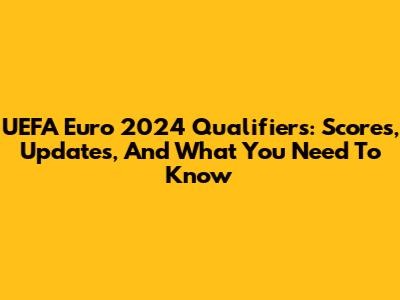UEFA Euro 2024 Qualifiers: Scores, Updates, And What You Need To Know