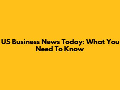 US Business News Today: What You Need To Know