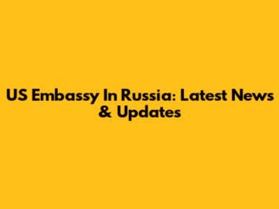 US Embassy In Russia: Latest News & Updates