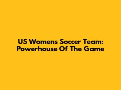 US Women's Soccer Team: Powerhouse Of The Game