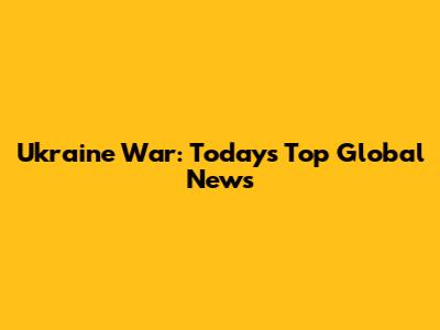 Ukraine War: Today's Top Global News