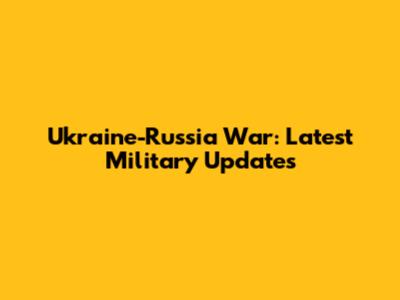 Ukraine-Russia War: Latest Military Updates