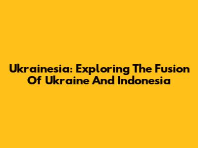 Ukrainesia: Exploring The Fusion Of Ukraine And Indonesia