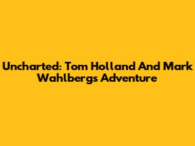 Uncharted: Tom Holland And Mark Wahlberg's Adventure
