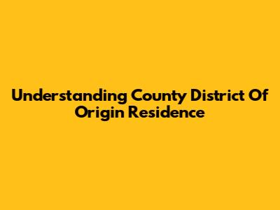 Understanding "County District Of Origin" Residence