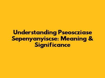 Understanding 'Pseoscziase Sepenyanyiscse': Meaning & Significance
