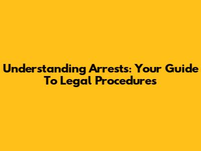 Understanding Arrests: Your Guide To Legal Procedures