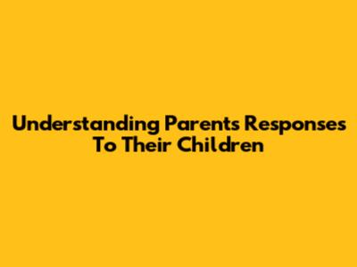 Understanding Parents' Responses To Their Children