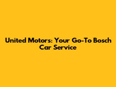 United Motors: Your Go-To Bosch Car Service