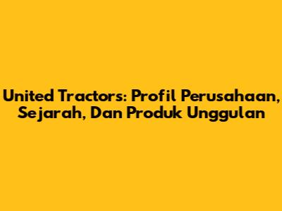 United Tractors: Profil Perusahaan, Sejarah, Dan Produk Unggulan