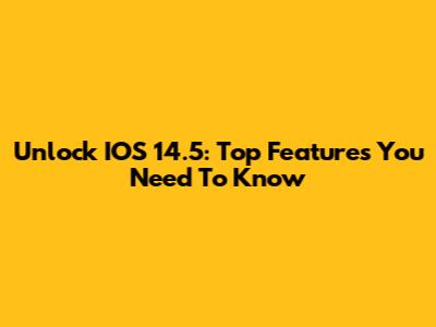Unlock IOS 14.5: Top Features You Need To Know