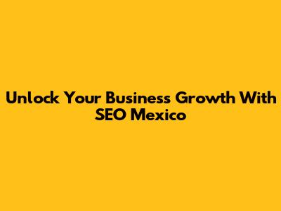Unlock Your Business Growth With SEO Mexico